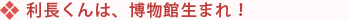 利長くんは、博物館生まれ！