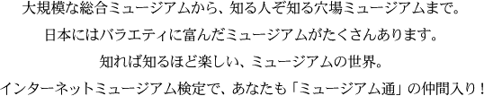 大規模な総合ミュージアムから、知る人ぞ知る穴場ミュージアムまで。日本にはバラエティに富んだミュージアムがたくさんあります。知れば知るほど楽しい、ミュージアムの世界。インターネットミュージアム検定で、あなたも「ミュージアム通」の仲間入り！